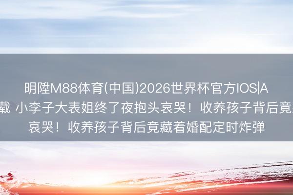 明陞M88体育(中国)2026世界杯官方IOS|Android手机app下载 小李子大表姐终了夜抱头哀哭！收养孩子背后竟藏着婚配定时炸弹