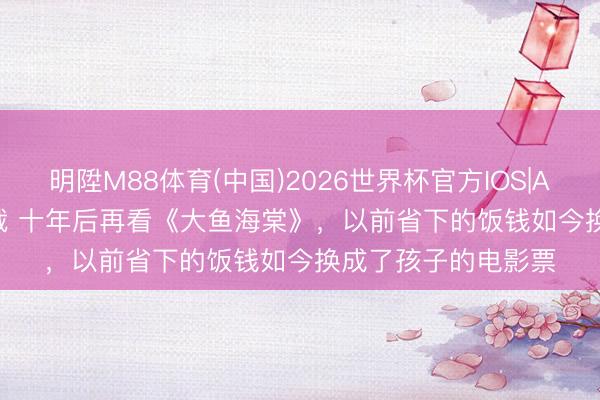 明陞M88体育(中国)2026世界杯官方IOS|Android手机app下载 十年后再看《大鱼海棠》，以前省下的饭钱如今换成了孩子的电影票