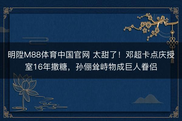 明陞M88体育中国官网 太甜了！邓超卡点庆授室16年撒糖，孙俪耸峙物成巨人眷侣