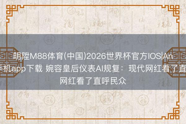 明陞M88体育(中国)2026世界杯官方IOS|Android手机app下载 婉容皇后仪表AI规复：现代网红看了直呼民众