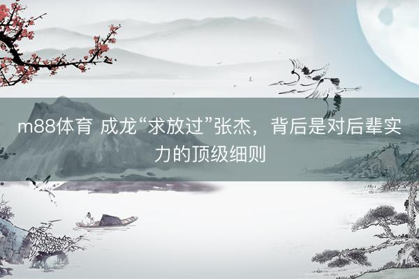 m88体育 成龙“求放过”张杰，背后是对后辈实力的顶级细则