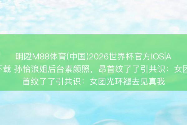 明陞M88体育(中国)2026世界杯官方IOS|Android手机app下载 孙怡浪姐后台素颜照，昂首纹了了引共识：女团光环褪去见真我