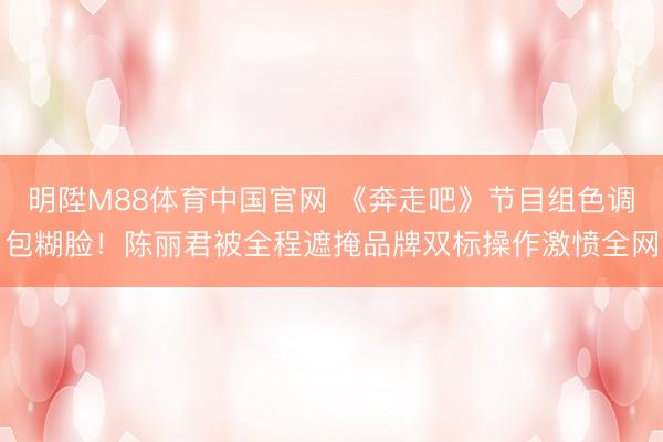 明陞M88体育中国官网 《奔走吧》节目组色调包糊脸!陈丽君被全程遮掩品牌双标操作激愤全网