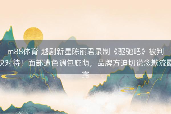 m88体育 越剧新星陈丽君录制《驱驰吧》被判袂对待！面部遭色调包庇荫，品牌方迫切说念歉流露