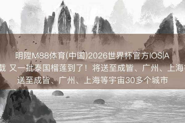 明陞M88体育(中国)2026世界杯官方IOS|Android手机app下载 又一批泰国榴莲到了！将送至成皆、广州、上海等宇宙30多个城市