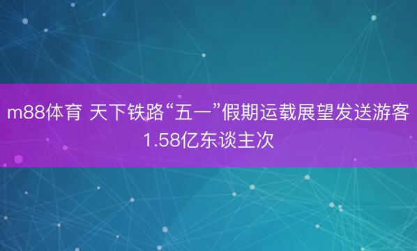 m88体育 天下铁路“五一”假期运载展望发送游客1.58亿东谈主次
