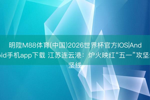 明陞M88体育(中国)2026世界杯官方IOS|Android手机app下载 江苏连云港：炉火映红“五一”攻坚线