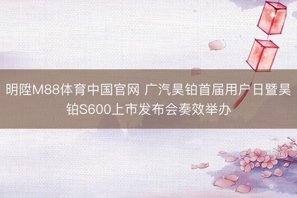 明陞M88体育中国官网 广汽昊铂首届用户日暨昊铂S600上市发布会奏效举办