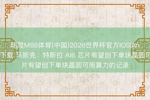 明陞M88体育(中国)2026世界杯官方IOS|Android手机app下载 马斯克：特斯拉 AI6 芯片有望创下单块晶圆可用算力的记录