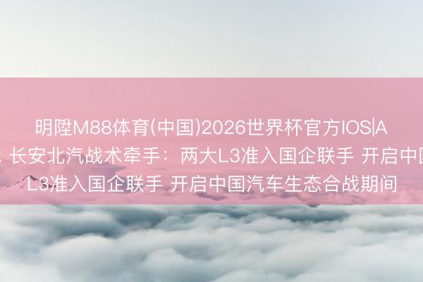 明陞M88体育(中国)2026世界杯官方IOS|Android手机app下载 长安北汽战术牵手：两大L3准入国企联手 开启中国汽车生态合战期间