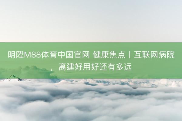 明陞M88体育中国官网 健康焦点丨互联网病院，离建好用好还有多远