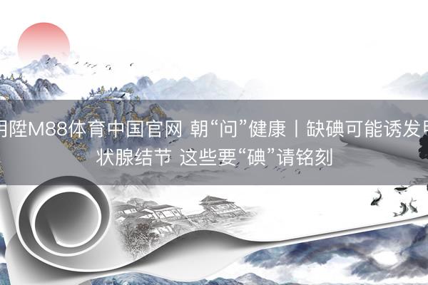 明陞M88体育中国官网 朝“问”健康丨缺碘可能诱发甲状腺结节 这些要“碘”请铭刻