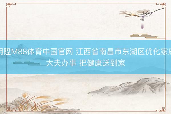 明陞M88体育中国官网 江西省南昌市东湖区优化家庭大夫办事 把健康送到家
