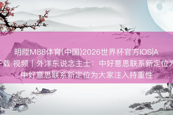 明陞M88体育(中国)2026世界杯官方IOS|Android手机app下载 视频｜外洋东说念主士：中好意思联系新定位为大家注入持重性