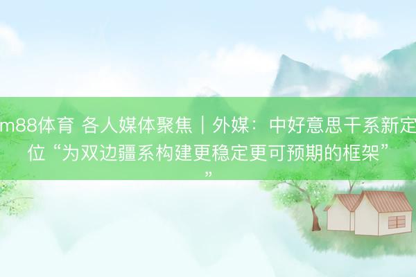 m88体育 各人媒体聚焦｜外媒：中好意思干系新定位 “为双边疆系构建更稳定更可预期的框架”