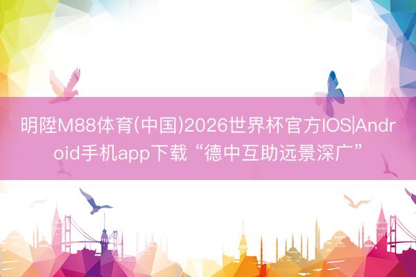 明陞M88体育(中国)2026世界杯官方IOS|Android手机app下载 “德中互助远景深广”