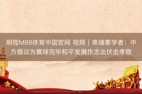 明陞M88体育中国官网 视频｜柬埔寨学者：中方倡议为寰球完毕和平发展作念出伏击孝敬