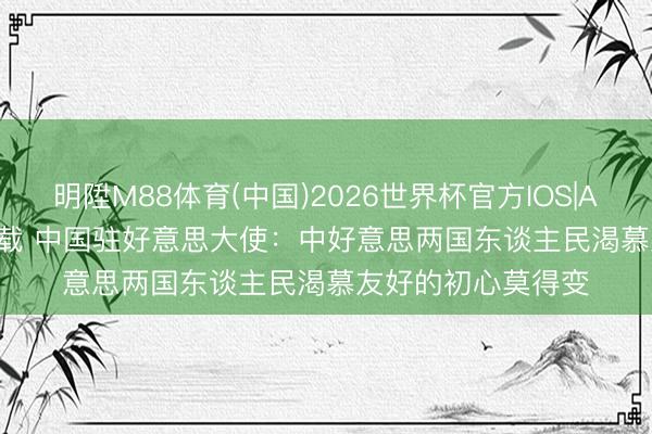 明陞M88体育(中国)2026世界杯官方IOS|Android手机app下载 中国驻好意思大使：中好意思两国东谈主民渴慕友好的初心莫得变