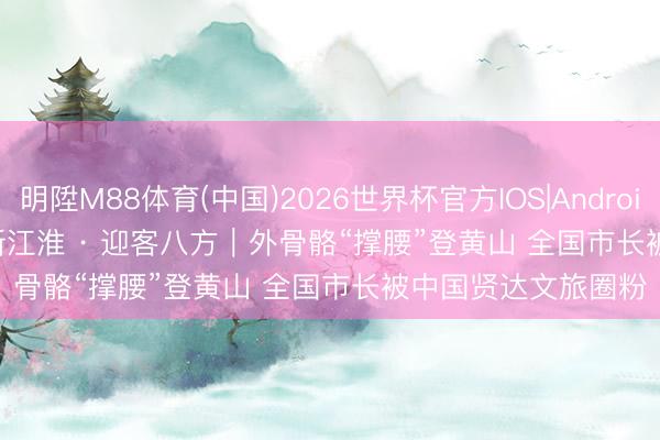 明陞M88体育(中国)2026世界杯官方IOS|Android手机app下载 日新江淮 · 迎客八方｜外骨骼“撑腰”登黄山 全国市长被中国贤达文旅圈粉