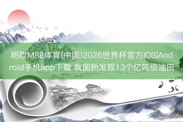 明陞M88体育(中国)2026世界杯官方IOS|Android手机app下载 我国新发现13个亿吨级油田