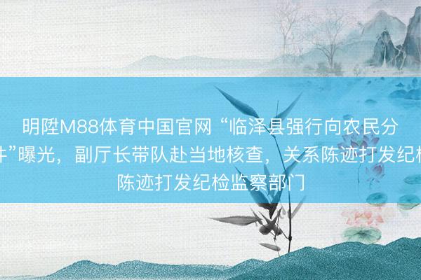 明陞M88体育中国官网 “临泽县强行向农民分担用度事件”曝光，副厅长带队赴当地核查，关系陈迹打发纪检监察部门
