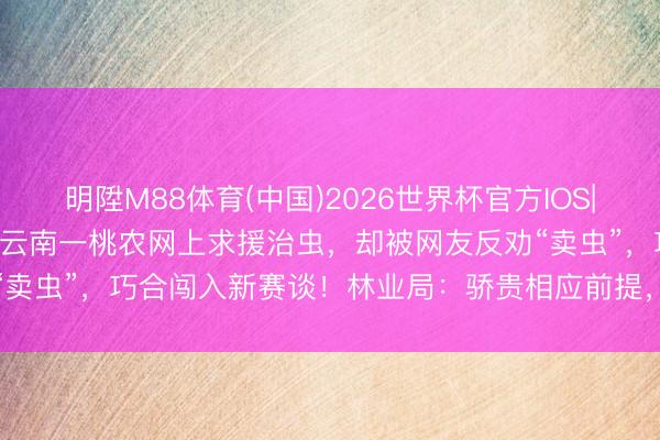 明陞M88体育(中国)2026世界杯官方IOS|Android手机app下载 云南一桃农网上求援治虫，却被网友反劝“卖虫”，巧合闯入新赛谈！林业局：骄贵相应前提，大多数甲虫允许销售