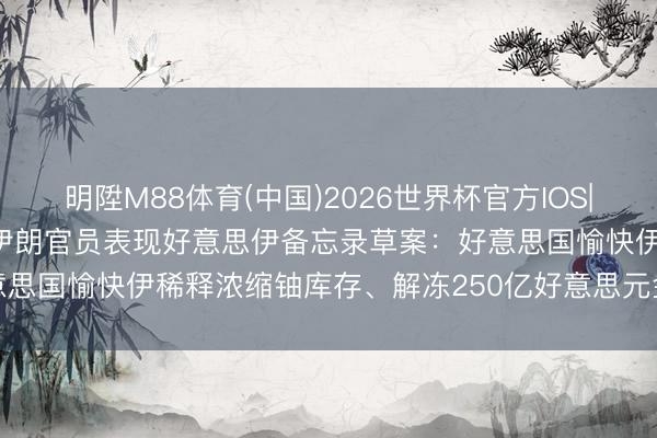 明陞M88体育(中国)2026世界杯官方IOS|Android手机app下载 伊朗官员表现好意思伊备忘录草案：好意思国愉快伊稀释浓缩铀库存、解冻250亿好意思元金钱、豁免石油制裁