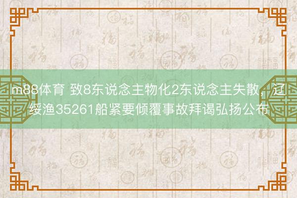 m88体育 致8东说念主物化2东说念主失散，辽绥渔35261船紧要倾覆事故拜谒弘扬公布