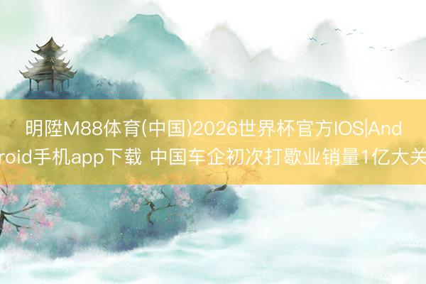 明陞M88体育(中国)2026世界杯官方IOS|Android手机app下载 中国车企初次打歇业销量1亿大关