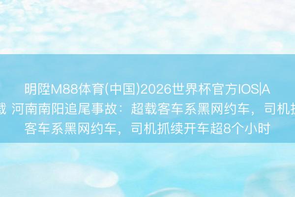 明陞M88体育(中国)2026世界杯官方IOS|Android手机app下载 河南南阳追尾事故：超载客车系黑网约车，司机抓续开车超8个小时