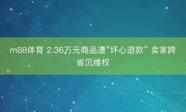 m88体育 2.36万元商品遭“坏心退款” 卖家跨省沉维权