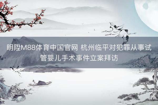 明陞M88体育中国官网 杭州临平对犯罪从事试管婴儿手术事件立案拜访