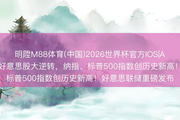 明陞M88体育(中国)2026世界杯官方IOS|Android手机app下载 好意思股大逆转，纳指、标普500指数创历史新高！好意思联储重磅发布