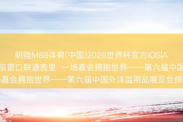 明陞M88体育(中国)2026世界杯官方IOS|Android手机app下载 一扇窗口联通表里 一场嘉会拥抱世界——第六届中国外洋滥用品展览会侧记