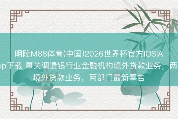 明陞M88体育(中国)2026世界杯官方IOS|Android手机app下载 事关调遣银行业金融机构境外贷款业务，两部门最新奉告