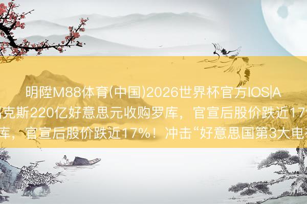 明陞M88体育(中国)2026世界杯官方IOS|Android手机app下载 福克斯220亿好意思元收购罗库，官宣后股价跌近17%！冲击“好意思国第3大电视公司”