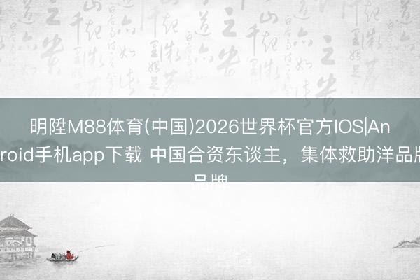 明陞M88体育(中国)2026世界杯官方IOS|Android手机app下载 中国合资东谈主，集体救助洋品牌