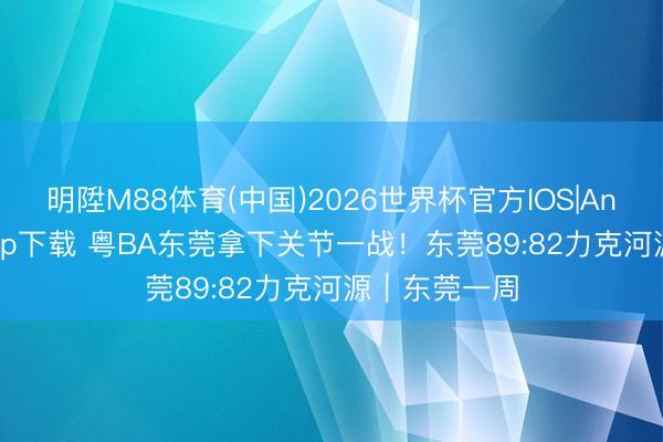 明陞M88体育(中国)2026世界杯官方IOS|Android手机app下载 粤BA东莞拿下关节一战！东莞89:82力克河源｜东莞一周