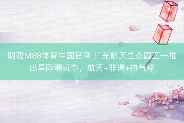 明陞M88体育中国官网 广东航天生态园五一推出星际潮玩节，航天+非遗+热气球