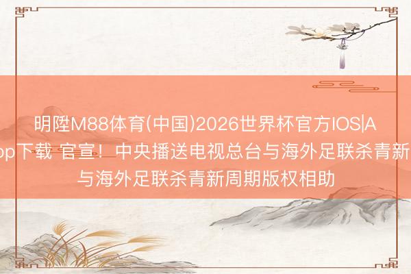 明陞M88体育(中国)2026世界杯官方IOS|Android手机app下载 官宣！中央播送电视总台与海外足联杀青新周期版权相助
