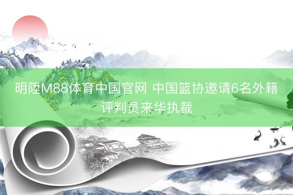 明陞M88体育中国官网 中国篮协邀请6名外籍评判员来华执裁
