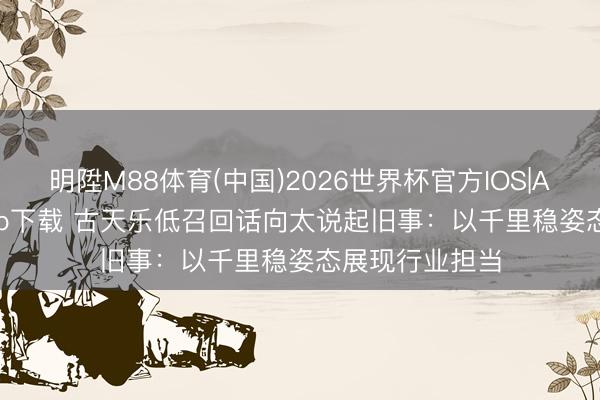 明陞M88体育(中国)2026世界杯官方IOS|Android手机app下载 古天乐低召回话向太说起旧事：以千里稳姿态展现行业担当