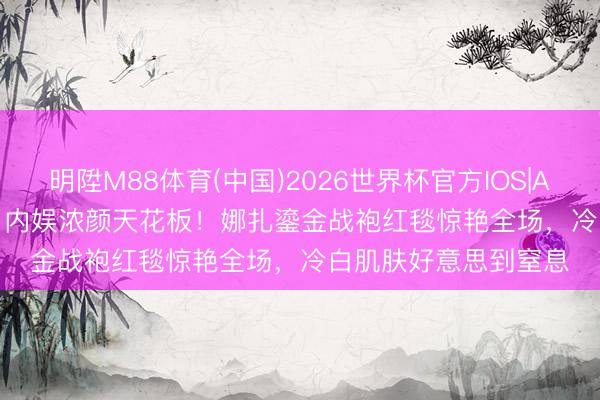 明陞M88体育(中国)2026世界杯官方IOS|Android手机app下载 内娱浓颜天花板！娜扎鎏金战袍红毯惊艳全场，冷白肌肤好意思到窒息