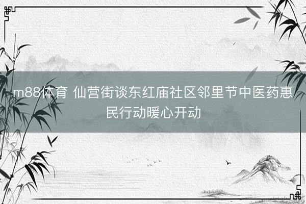 m88体育 仙营街谈东红庙社区邻里节中医药惠民行动暖心开动