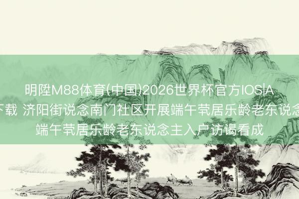 明陞M88体育(中国)2026世界杯官方IOS|Android手机app下载 济阳街说念南门社区开展端午茕居乐龄老东说念主入户访谒看成