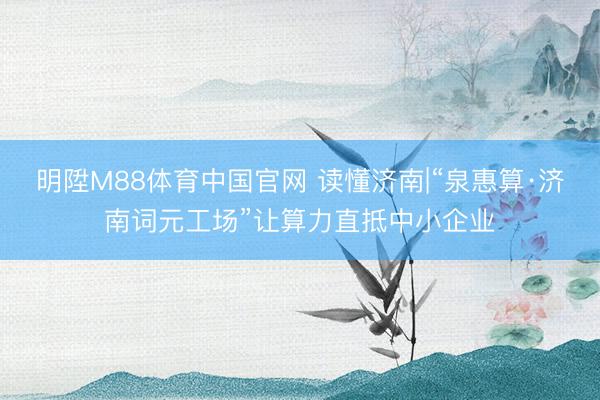 明陞M88体育中国官网 读懂济南|“泉惠算·济南词元工场”让算力直抵中小企业