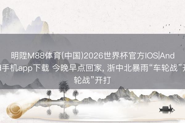 明陞M88体育(中国)2026世界杯官方IOS|Android手机app下载 今晚早点回家, 浙中北暴雨“车轮战”开打