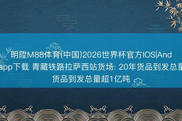 明陞M88体育(中国)2026世界杯官方IOS|Android手机app下载 青藏铁路拉萨西站货场: 20年货品到发总量超1亿吨