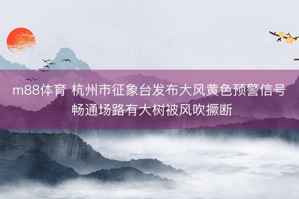 m88体育 杭州市征象台发布大风黄色预警信号 畅通场路有大树被风吹撅断