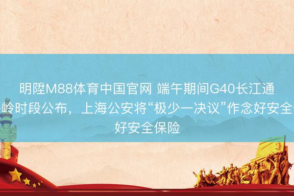 明陞M88体育中国官网 端午期间G40长江通俗岑岭时段公布，上海公安将“极少一决议”作念好安全保险